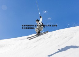谈球吧官网-波杰姆斯基第三节强势回归率队反击 坚韧意志诠释体育精神