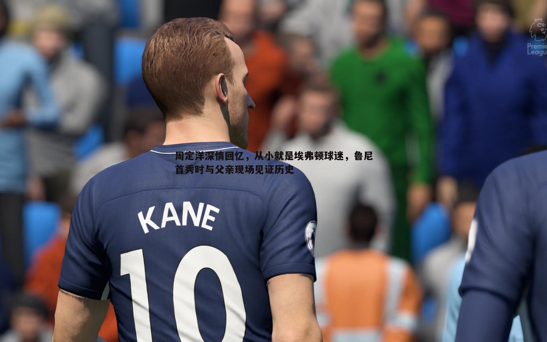周定洋深情回忆,从小就是埃弗顿球迷,鲁尼首秀时与父亲现场见证历史